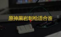 原神黑岩刺枪适合谁